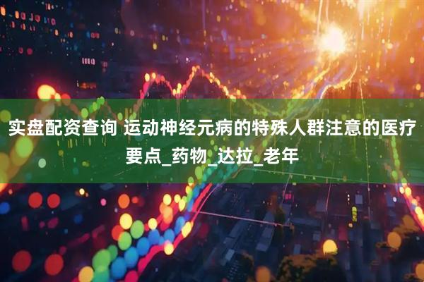 实盘配资查询 运动神经元病的特殊人群注意的医疗要点_药物_达拉_老年