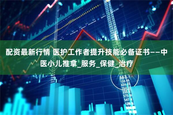 配资最新行情 医护工作者提升技能必备证书——中医小儿推拿_服务_保健_治疗