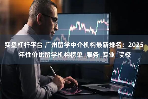 实盘杠杆平台 广州留学中介机构最新排名：2025 年性价比留学机构榜单_服务_专业_院校