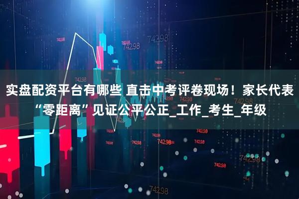实盘配资平台有哪些 直击中考评卷现场！家长代表“零距离”见证公平公正_工作_考生_年级