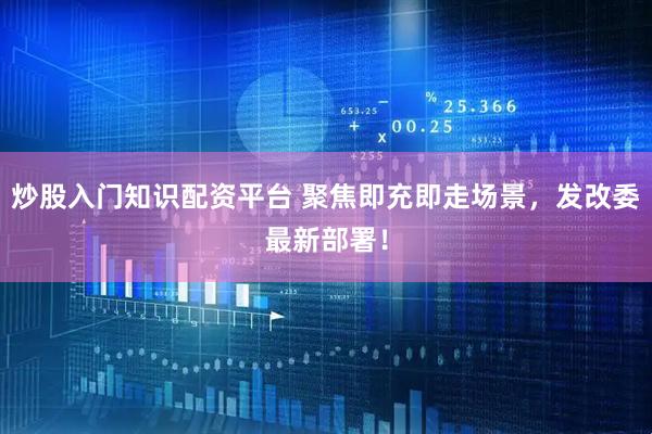 炒股入门知识配资平台 聚焦即充即走场景，发改委最新部署！