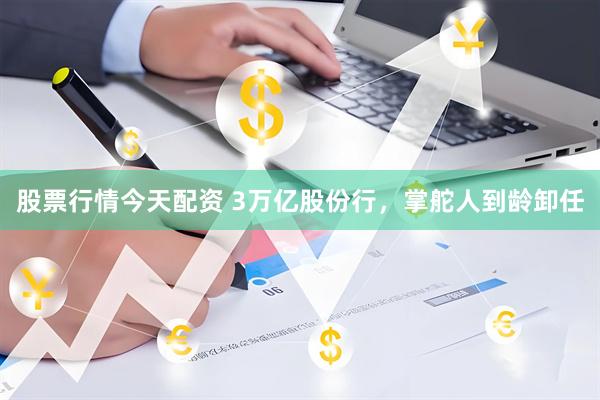 股票行情今天配资 3万亿股份行，掌舵人到龄卸任