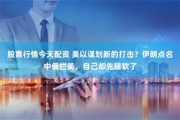 股票行情今天配资 美以谋划新的打击？伊朗点名中俄拦美，自己却先腿软了
