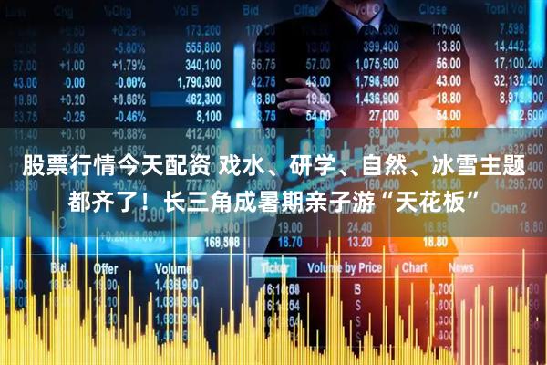 股票行情今天配资 戏水、研学、自然、冰雪主题都齐了！长三角成暑期亲子游“天花板”