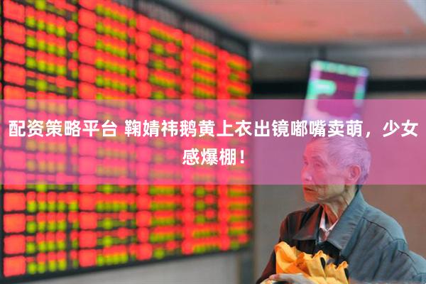 配资策略平台 鞠婧祎鹅黄上衣出镜嘟嘴卖萌，少女感爆棚！