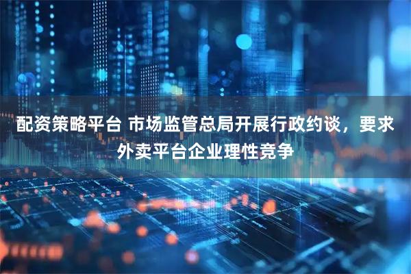 配资策略平台 市场监管总局开展行政约谈，要求外卖平台企业理性竞争