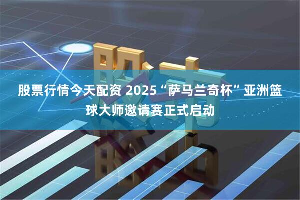 股票行情今天配资 2025“萨马兰奇杯”亚洲篮球大师邀请赛正式启动