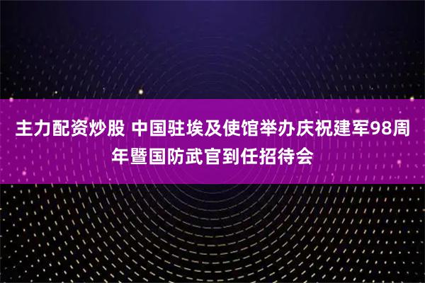 主力配资炒股 中国驻埃及使馆举办庆祝建军98周年暨国防武官到任招待会