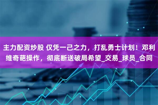主力配资炒股 仅凭一己之力，打乱勇士计划！邓利维奇葩操作，彻底断送破局希望_交易_球员_合同