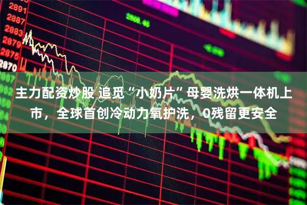 主力配资炒股 追觅“小奶片”母婴洗烘一体机上市，全球首创冷动力氧护洗，0残留更安全