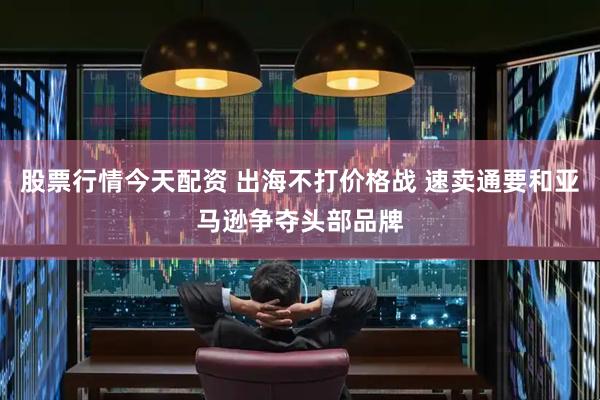 股票行情今天配资 出海不打价格战 速卖通要和亚马逊争夺头部品牌