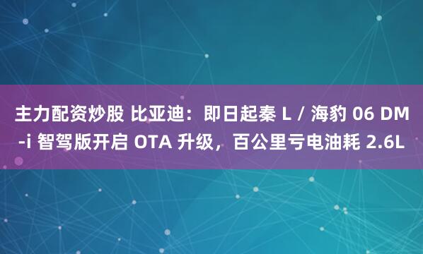 主力配资炒股 比亚迪：即日起秦 L / 海豹 06 DM-i 智驾版开启 OTA 升级，百公里亏电油耗 2.6L