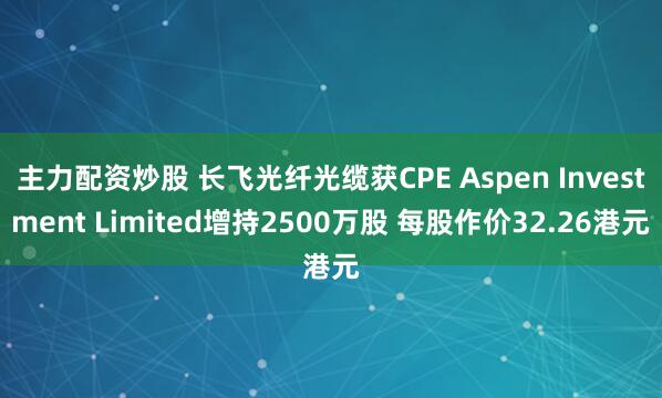 主力配资炒股 长飞光纤光缆获CPE Aspen Investment Limited增持2500万股 每股作价32.26港元
