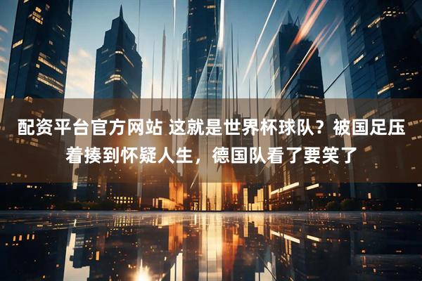 配资平台官方网站 这就是世界杯球队？被国足压着揍到怀疑人生，德国队看了要笑了