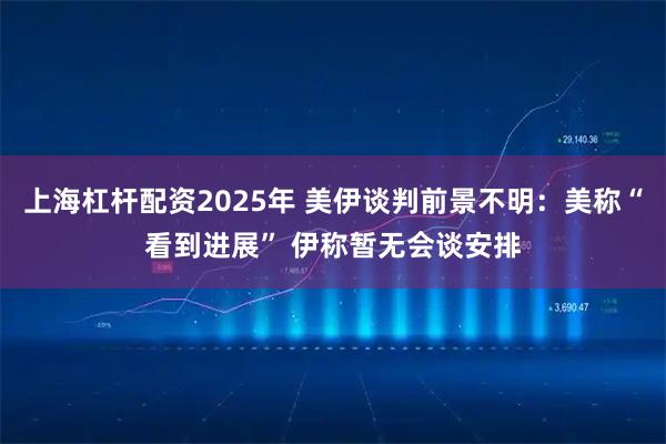 上海杠杆配资2025年 美伊谈判前景不明：美称“看到进展” 伊称暂无会谈安排