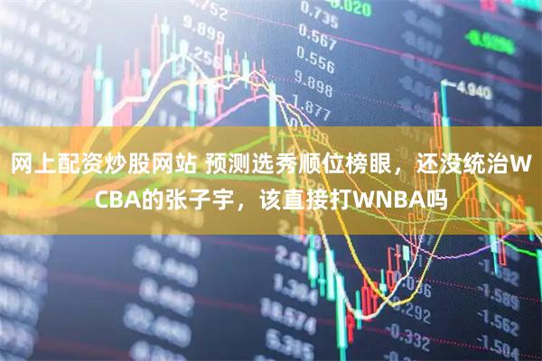 网上配资炒股网站 预测选秀顺位榜眼，还没统治WCBA的张子宇，该直接打WNBA吗