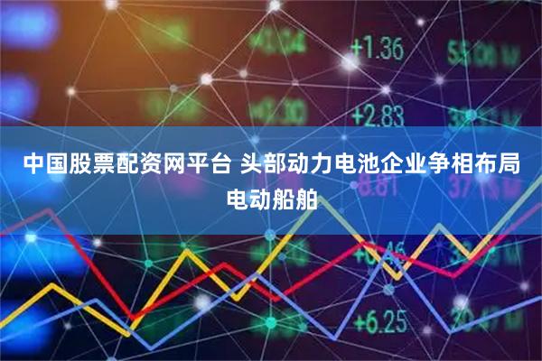 中国股票配资网平台 头部动力电池企业争相布局电动船舶