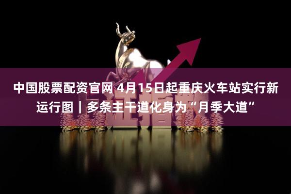 中国股票配资官网 4月15日起重庆火车站实行新运行图|多条主干道化身为“月季大道”