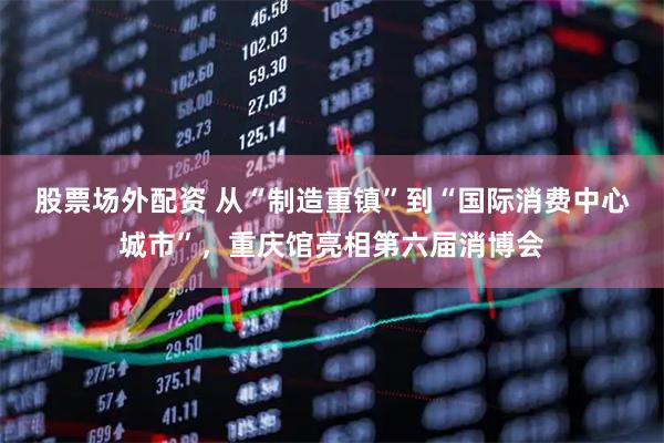股票场外配资 从“制造重镇”到“国际消费中心城市”，重庆馆亮相第六届消博会