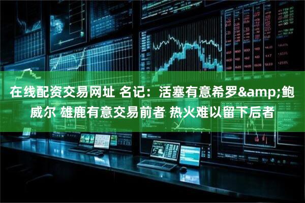 在线配资交易网址 名记：活塞有意希罗&鲍威尔 雄鹿有意交易前者 热火难以留下后者