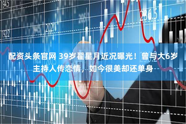 配资头条官网 39岁翟星月近况曝光！曾与大6岁主持人传恋情，如今很美却还单身