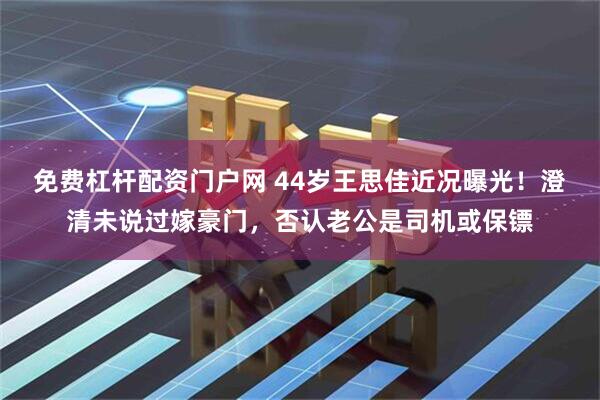 免费杠杆配资门户网 44岁王思佳近况曝光！澄清未说过嫁豪门，否认老公是司机或保镖