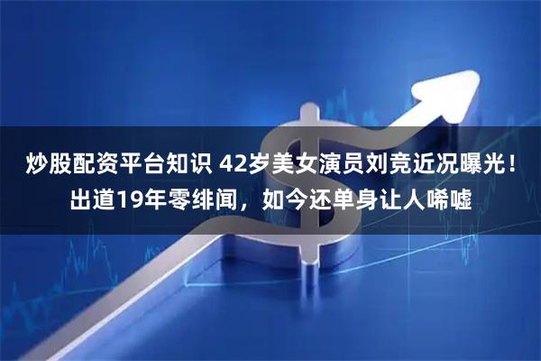 炒股配资平台知识 42岁美女演员刘竞近况曝光！出道19年零绯闻，如今还单身让人唏嘘